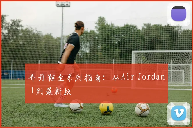 乔丹鞋全系列指南：从Air Jordan 1到最新款