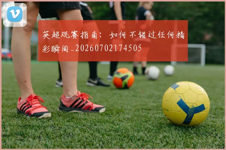 英超观赛指南：如何不错过任何精彩瞬间_20260702174505