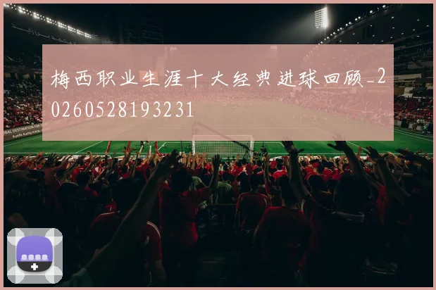 梅西职业生涯十大经典进球回顾_20260528193231