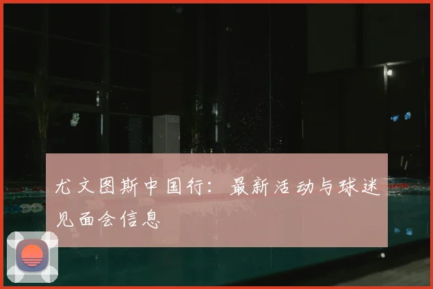 尤文图斯中国行：最新活动与球迷见面会信息