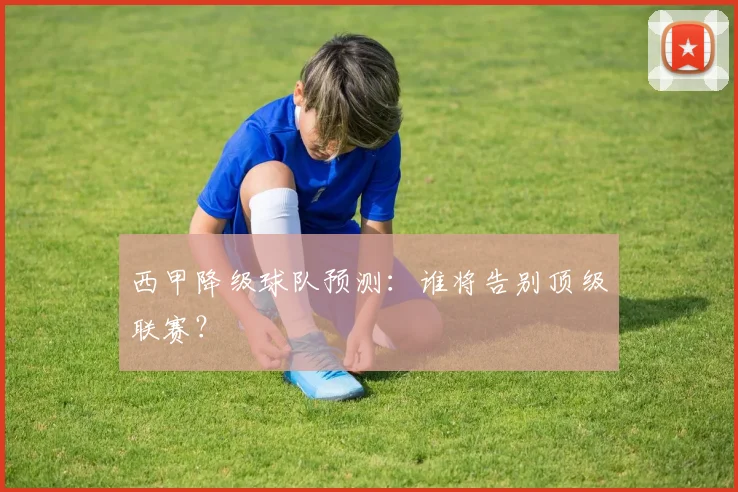 西甲降级球队预测：谁将告别顶级联赛？