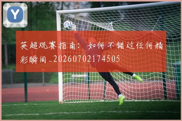 英超观赛指南：如何不错过任何精彩瞬间_20260702174505